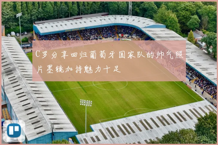 C罗分享回归葡萄牙国家队的帅气照片墨镜加持魅力十足