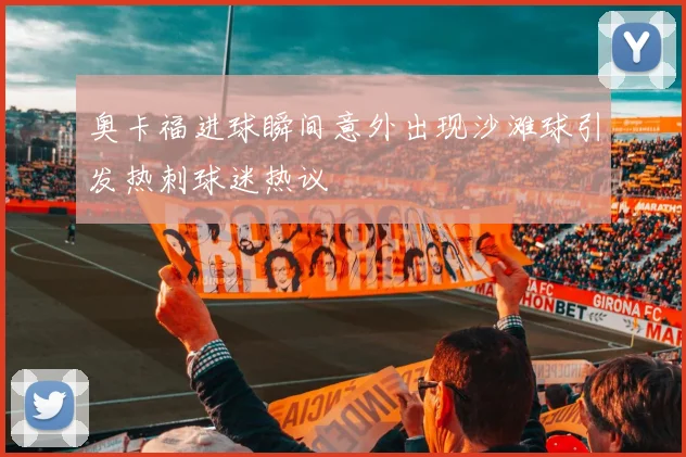 奥卡福进球瞬间意外出现沙滩球引发热刺球迷热议