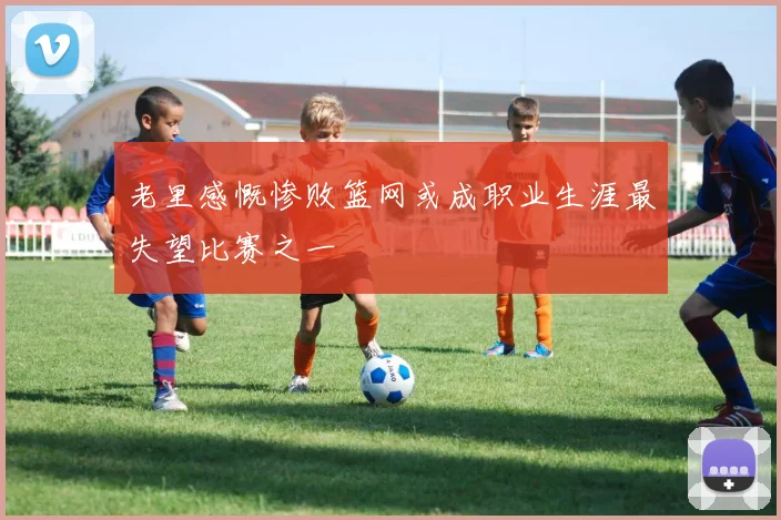 老里感慨惨败篮网或成职业生涯最失望比赛之一
