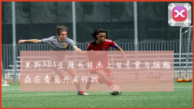 里斯NBA生涯或将画上句号曾与杨瀚森在青岛并肩作战