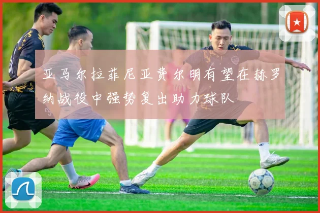 亚马尔拉菲尼亚费尔明有望在赫罗纳战役中强势复出助力球队