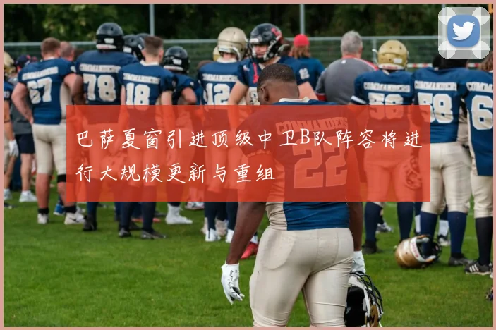巴萨夏窗引进顶级中卫B队阵容将进行大规模更新与重组