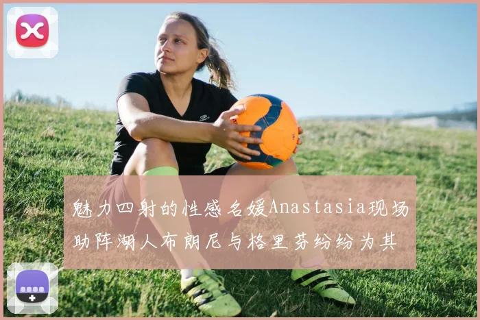 魅力四射的性感名媛Anastasia现场助阵湖人布朗尼与格里芬纷纷为其打call