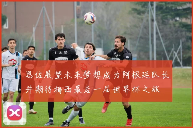 恩佐展望未来梦想成为阿根廷队长并期待梅西最后一届世界杯之旅