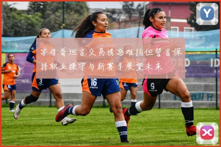 字母哥坦言交易诱惑难挡但誓言保持职业操守与新赛季展望未来
