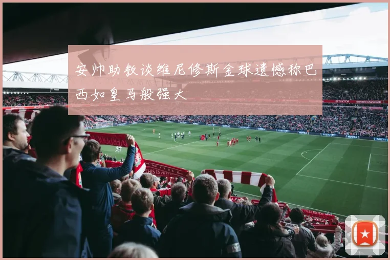 安帅助教谈维尼修斯金球遗憾称巴西如皇马般强大