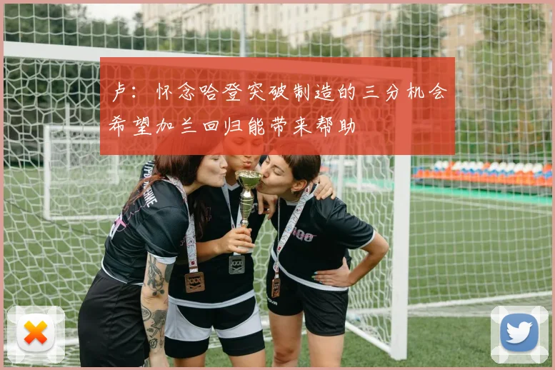 卢：怀念哈登突破制造的三分机会希望加兰回归能带来帮助