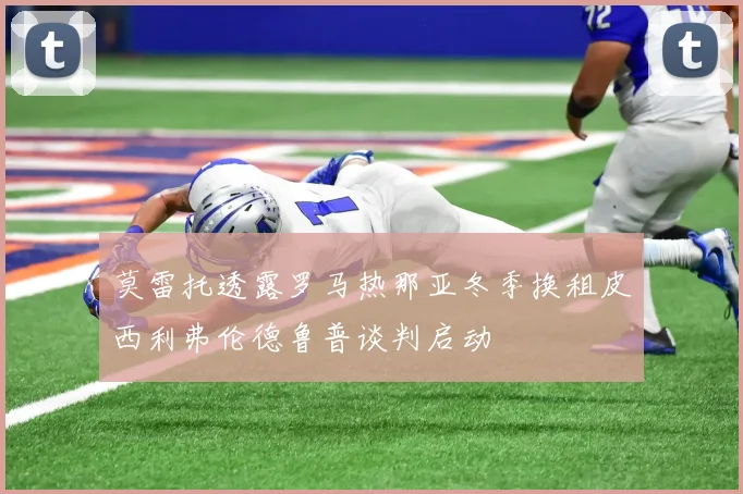 莫雷托透露罗马热那亚冬季换租皮西利弗伦德鲁普谈判启动