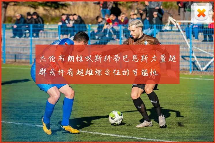杰伦布朗惊叹斯科蒂巴恩斯力量超群或许有超雄综合征的可能性