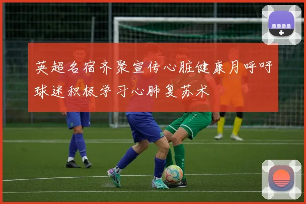 英超名宿齐聚宣传心脏健康月呼吁球迷积极学习心肺复苏术